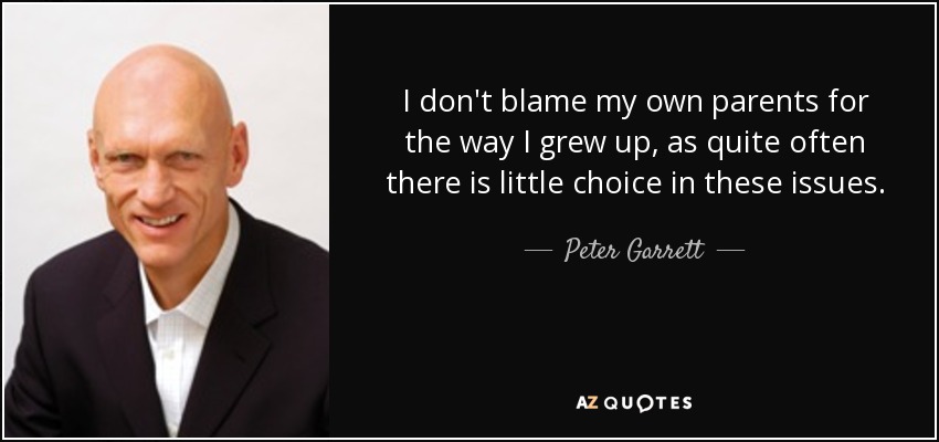 I don't blame my own parents for the way I grew up, as quite often there is little choice in these issues. - Peter Garrett