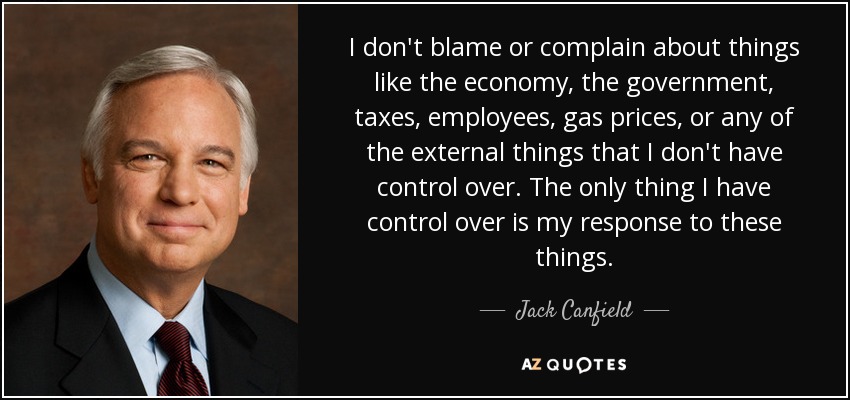 I don't blame or complain about things like the economy, the government, taxes, employees, gas prices, or any of the external things that I don't have control over. The only thing I have control over is my response to these things. - Jack Canfield