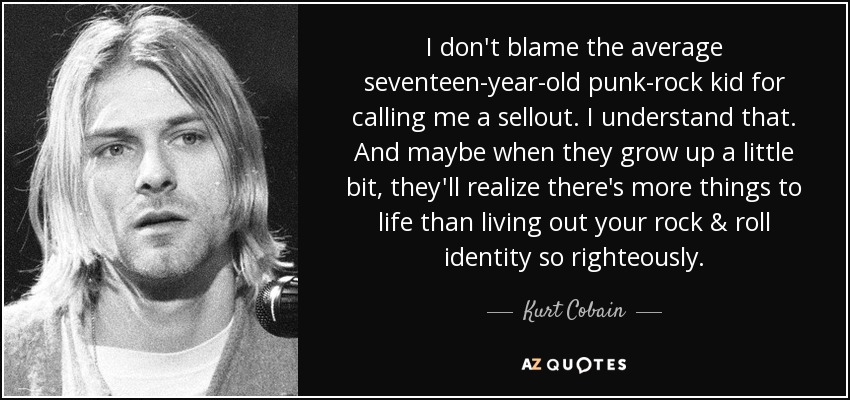 I don't blame the average seventeen-year-old punk-rock kid for calling me a sellout. I understand that. And maybe when they grow up a little bit, they'll realize there's more things to life than living out your rock & roll identity so righteously. - Kurt Cobain