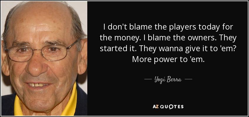 I don't blame the players today for the money. I blame the owners. They started it. They wanna give it to 'em? More power to 'em. - Yogi Berra