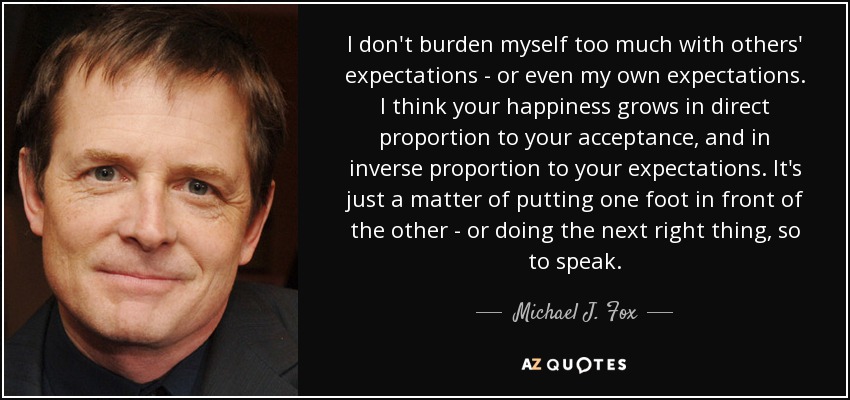 I don't burden myself too much with others' expectations - or even my own expectations. I think your happiness grows in direct proportion to your acceptance, and in inverse proportion to your expectations. It's just a matter of putting one foot in front of the other - or doing the next right thing, so to speak. - Michael J. Fox