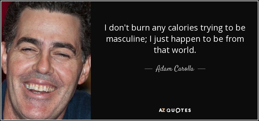 I don't burn any calories trying to be masculine; I just happen to be from that world. - Adam Carolla