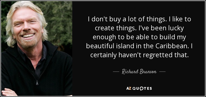 I don't buy a lot of things. I like to create things. I've been lucky enough to be able to build my beautiful island in the Caribbean. I certainly haven't regretted that. - Richard Branson