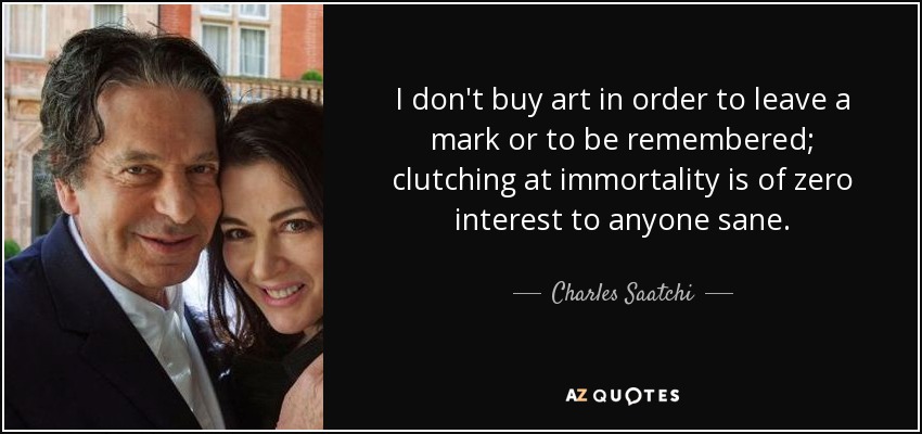 I don't buy art in order to leave a mark or to be remembered; clutching at immortality is of zero interest to anyone sane. - Charles Saatchi