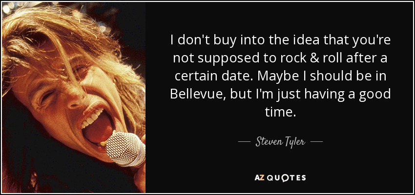 I don't buy into the idea that you're not supposed to rock & roll after a certain date. Maybe I should be in Bellevue, but I'm just having a good time. - Steven Tyler