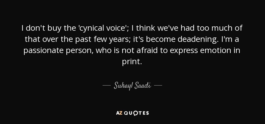 I don't buy the 'cynical voice'; I think we've had too much of that over the past few years; it's become deadening. I'm a passionate person, who is not afraid to express emotion in print. - Suhayl Saadi