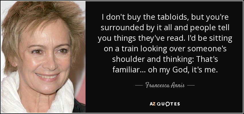 I don't buy the tabloids, but you're surrounded by it all and people tell you things they've read. I'd be sitting on a train looking over someone's shoulder and thinking: That's familiar... oh my God, it's me. - Francesca Annis