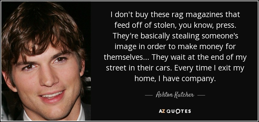 I don't buy these rag magazines that feed off of stolen, you know, press. They're basically stealing someone's image in order to make money for themselves... They wait at the end of my street in their cars. Every time I exit my home, I have company. - Ashton Kutcher