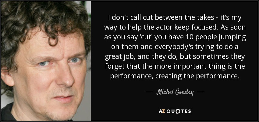 I don't call cut between the takes - it's my way to help the actor keep focused. As soon as you say 'cut' you have 10 people jumping on them and everybody's trying to do a great job, and they do, but sometimes they forget that the more important thing is the performance, creating the performance. - Michel Gondry