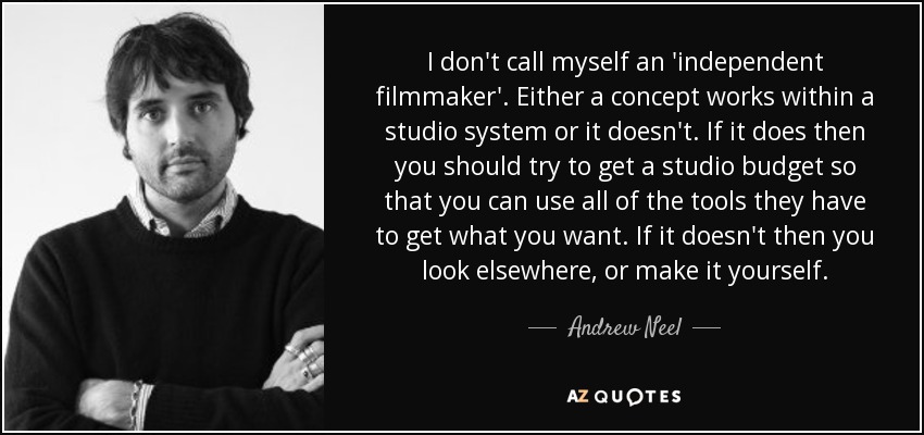 I don't call myself an 'independent filmmaker'. Either a concept works within a studio system or it doesn't. If it does then you should try to get a studio budget so that you can use all of the tools they have to get what you want. If it doesn't then you look elsewhere, or make it yourself. - Andrew Neel