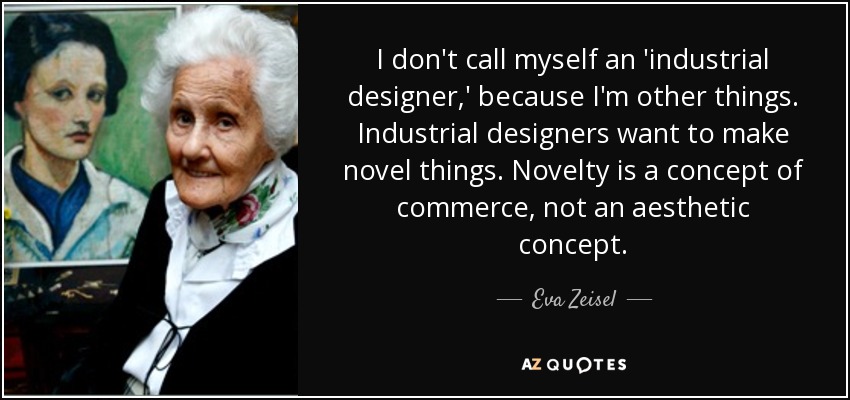 I don't call myself an 'industrial designer,' because I'm other things. Industrial designers want to make novel things. Novelty is a concept of commerce, not an aesthetic concept. - Eva Zeisel