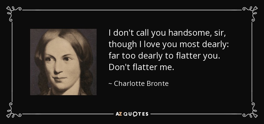 I don't call you handsome, sir, though I love you most dearly: far too dearly to flatter you. Don't flatter me. - Charlotte Bronte