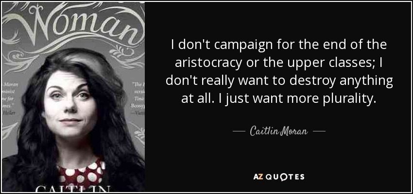 I don't campaign for the end of the aristocracy or the upper classes; I don't really want to destroy anything at all. I just want more plurality. - Caitlin Moran