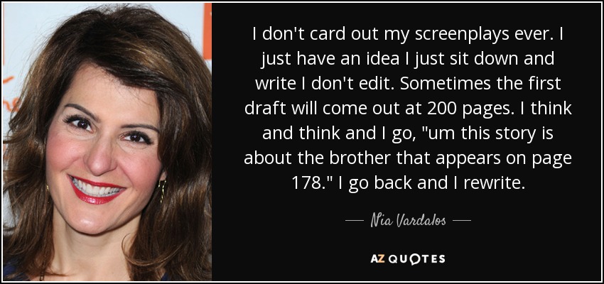 I don't card out my screenplays ever. I just have an idea I just sit down and write I don't edit. Sometimes the first draft will come out at 200 pages. I think and think and I go, 