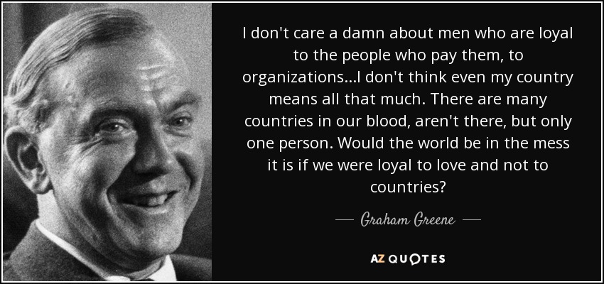 I don't care a damn about men who are loyal to the people who pay them, to organizations...I don't think even my country means all that much. There are many countries in our blood, aren't there, but only one person. Would the world be in the mess it is if we were loyal to love and not to countries? - Graham Greene