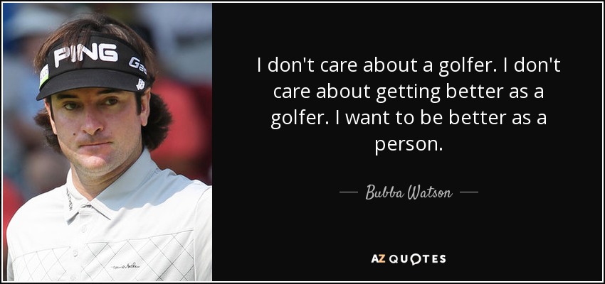 I don't care about a golfer. I don't care about getting better as a golfer. I want to be better as a person. - Bubba Watson