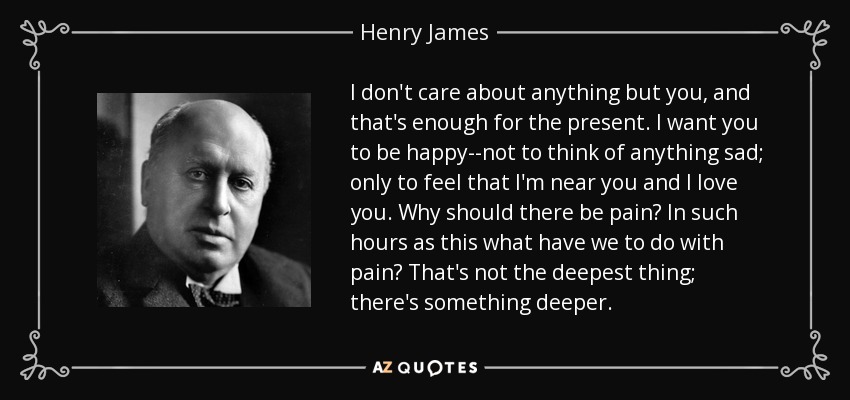 I don't care about anything but you, and that's enough for the present. I want you to be happy--not to think of anything sad; only to feel that I'm near you and I love you. Why should there be pain? In such hours as this what have we to do with pain? That's not the deepest thing; there's something deeper. - Henry James