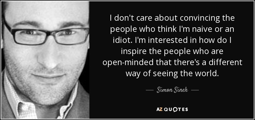 I don't care about convincing the people who think I'm naive or an idiot. I'm interested in how do I inspire the people who are open-minded that there's a different way of seeing the world. - Simon Sinek
