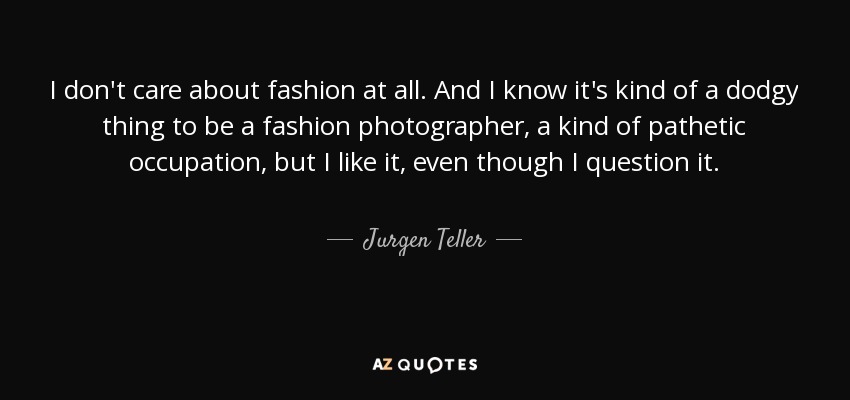 I don't care about fashion at all. And I know it's kind of a dodgy thing to be a fashion photographer, a kind of pathetic occupation, but I like it, even though I question it. - Jurgen Teller
