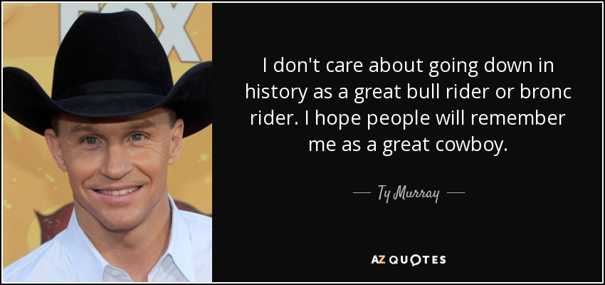 I don't care about going down in history as a great bull rider or bronc rider. I hope people will remember me as a great cowboy. - Ty Murray