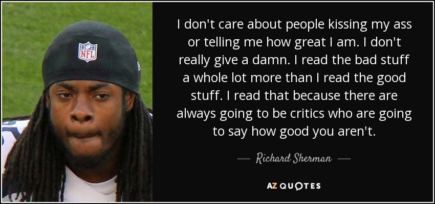 I don't care about people kissing my ass or telling me how great I am. I don't really give a damn. I read the bad stuff a whole lot more than I read the good stuff. I read that because there are always going to be critics who are going to say how good you aren't. - Richard Sherman