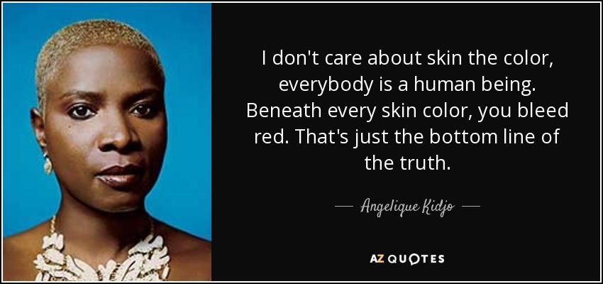 I don't care about skin the color, everybody is a human being. Beneath every skin color, you bleed red. That's just the bottom line of the truth. - Angelique Kidjo