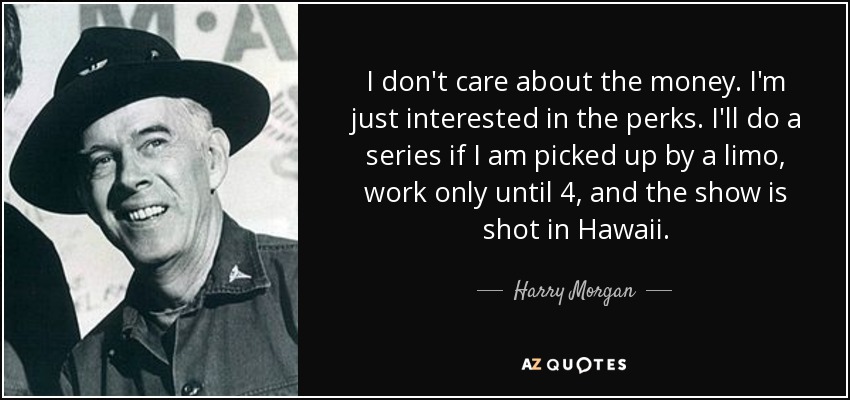 I don't care about the money. I'm just interested in the perks. I'll do a series if I am picked up by a limo, work only until 4, and the show is shot in Hawaii. - Harry Morgan