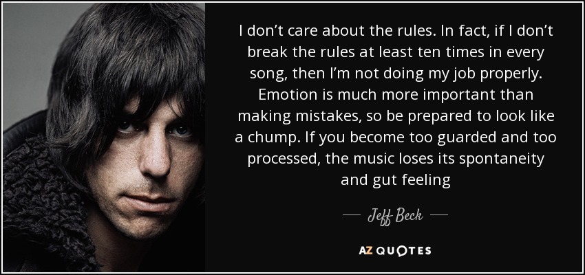 I don’t care about the rules. In fact, if I don’t break the rules at least ten times in every song, then I’m not doing my job properly. Emotion is much more important than making mistakes, so be prepared to look like a chump. If you become too guarded and too processed, the music loses its spontaneity and gut feeling - Jeff Beck
