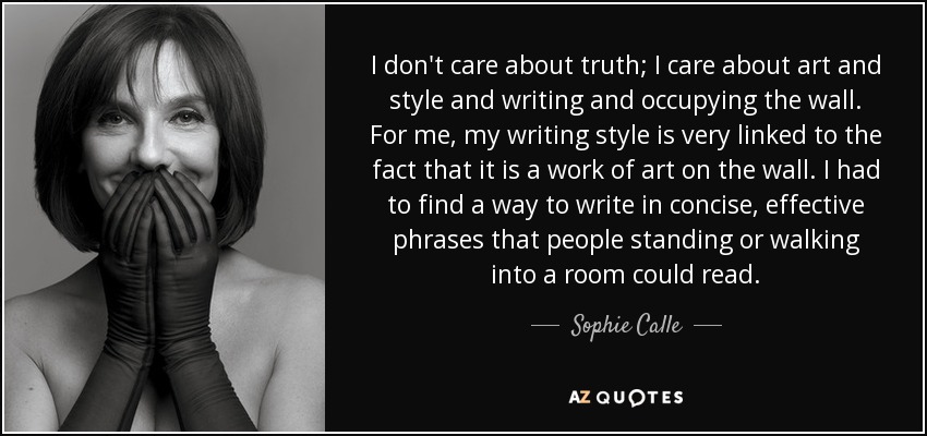 I don't care about truth; I care about art and style and writing and occupying the wall. For me, my writing style is very linked to the fact that it is a work of art on the wall. I had to find a way to write in concise, effective phrases that people standing or walking into a room could read. - Sophie Calle