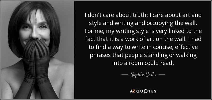 I don't care about truth; I care about art and style and writing and occupying the wall. For me, my writing style is very linked to the fact that it is a work of art on the wall. I had to find a way to write in concise, effective phrases that people standing or walking into a room could read. - Sophie Calle
