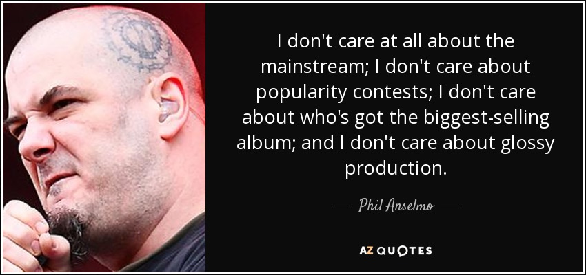 I don't care at all about the mainstream; I don't care about popularity contests; I don't care about who's got the biggest-selling album; and I don't care about glossy production. - Phil Anselmo