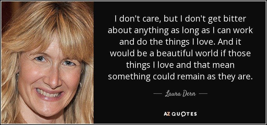 I don't care, but I don't get bitter about anything as long as I can work and do the things I love. And it would be a beautiful world if those things I love and that mean something could remain as they are. - Laura Dern