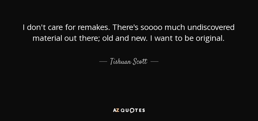 I don't care for remakes. There's soooo much undiscovered material out there; old and new. I want to be original. - Tishuan Scott
