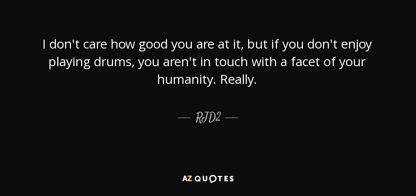 I don't care how good you are at it, but if you don't enjoy playing drums, you aren't in touch with a facet of your humanity. Really. - RJD2