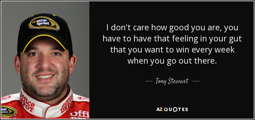 I don't care how good you are, you have to have that feeling in your gut that you want to win every week when you go out there. - Tony Stewart