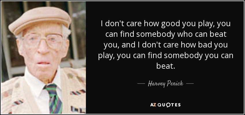 I don't care how good you play, you can find somebody who can beat you, and I don't care how bad you play, you can find somebody you can beat. - Harvey Penick