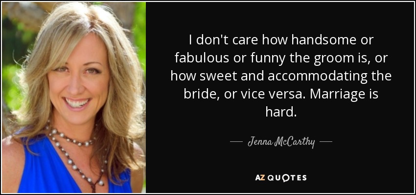 I don't care how handsome or fabulous or funny the groom is, or how sweet and accommodating the bride, or vice versa. Marriage is hard. - Jenna McCarthy