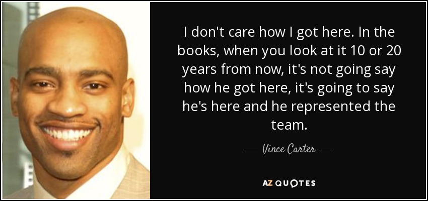 I don't care how I got here. In the books, when you look at it 10 or 20 years from now, it's not going say how he got here, it's going to say he's here and he represented the team. - Vince Carter