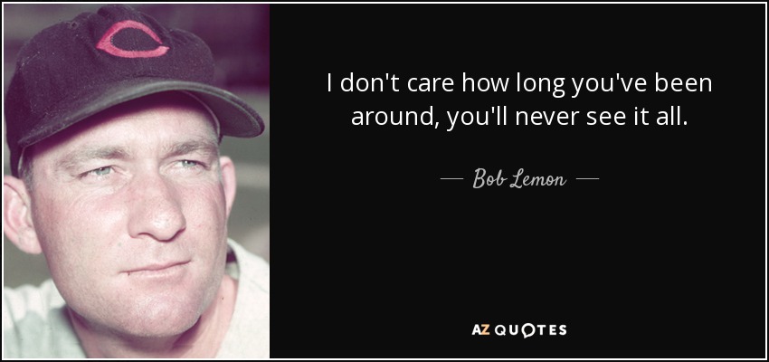 I don't care how long you've been around, you'll never see it all. - Bob Lemon