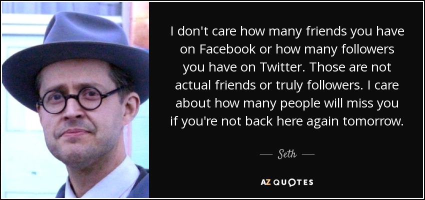 I don't care how many friends you have on Facebook or how many followers you have on Twitter. Those are not actual friends or truly followers. I care about how many people will miss you if you're not back here again tomorrow. - Seth