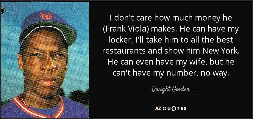 I don't care how much money he (Frank Viola) makes. He can have my locker, I'll take him to all the best restaurants and show him New York. He can even have my wife, but he can't have my number, no way. - Dwight Gooden