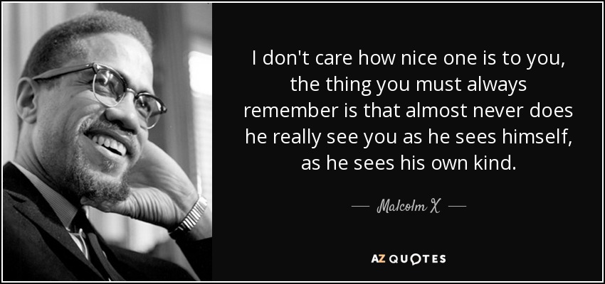 I don't care how nice one is to you, the thing you must always remember is that almost never does he really see you as he sees himself, as he sees his own kind. - Malcolm X