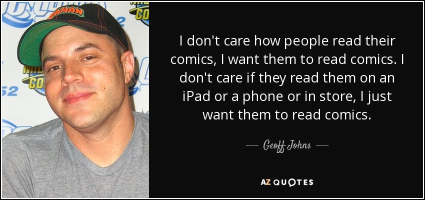 I don't care how people read their comics, I want them to read comics. I don't care if they read them on an iPad or a phone or in store, I just want them to read comics. - Geoff Johns