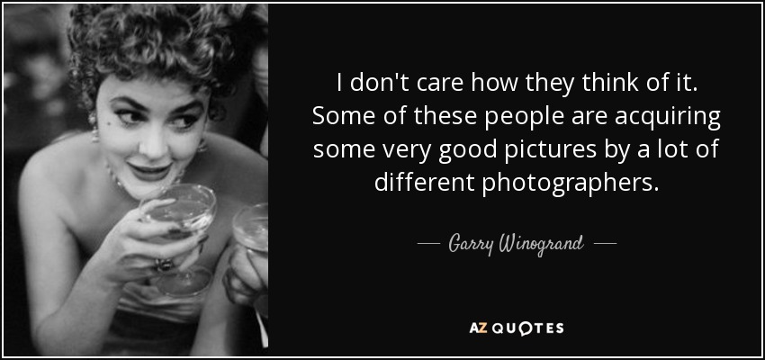 I don't care how they think of it. Some of these people are acquiring some very good pictures by a lot of different photographers. - Garry Winogrand