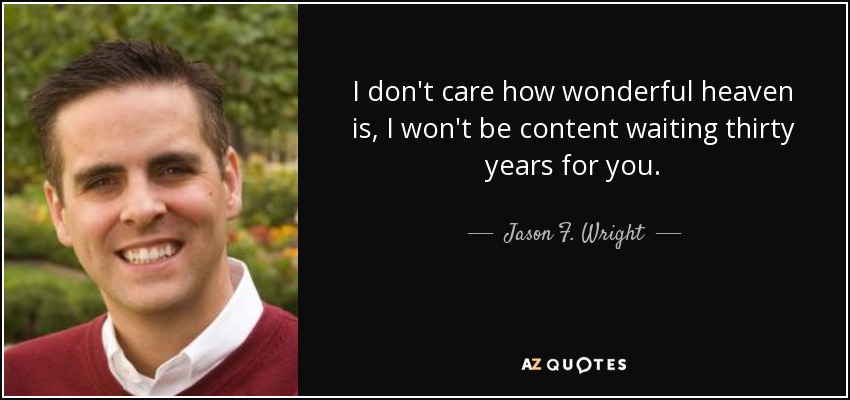 I don't care how wonderful heaven is, I won't be content waiting thirty years for you. - Jason F. Wright