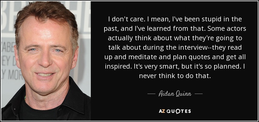 I don't care. I mean, I've been stupid in the past, and I've learned from that. Some actors actually think about what they're going to talk about during the interview--they read up and meditate and plan quotes and get all inspired. It's very smart, but it's so planned. I never think to do that. - Aidan Quinn