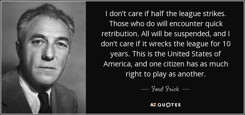 I don’t care if half the league strikes. Those who do will encounter quick retribution. All will be suspended, and I don’t care if it wrecks the league for 10 years. This is the United States of America, and one citizen has as much right to play as another. - Ford Frick