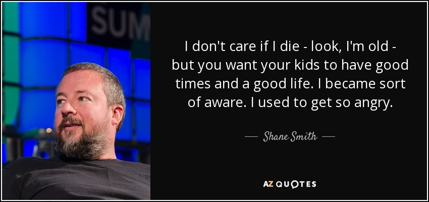 I don't care if I die - look, I'm old - but you want your kids to have good times and a good life. I became sort of aware. I used to get so angry. - Shane Smith