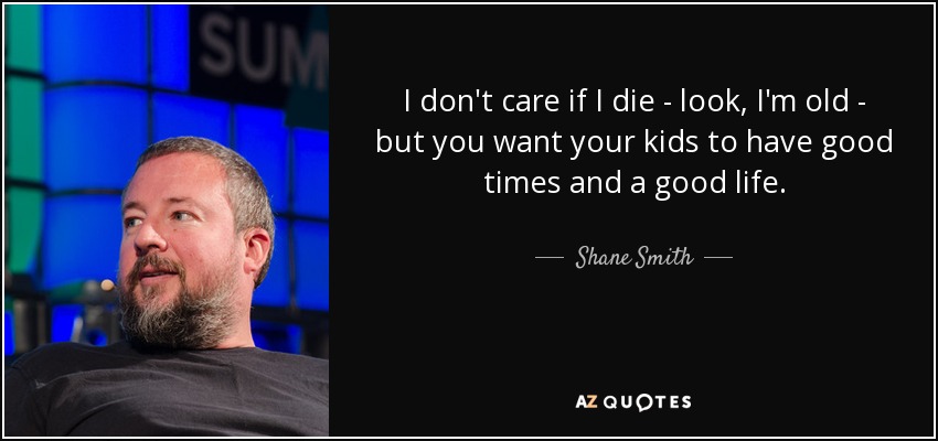 I don't care if I die - look, I'm old - but you want your kids to have good times and a good life. - Shane Smith