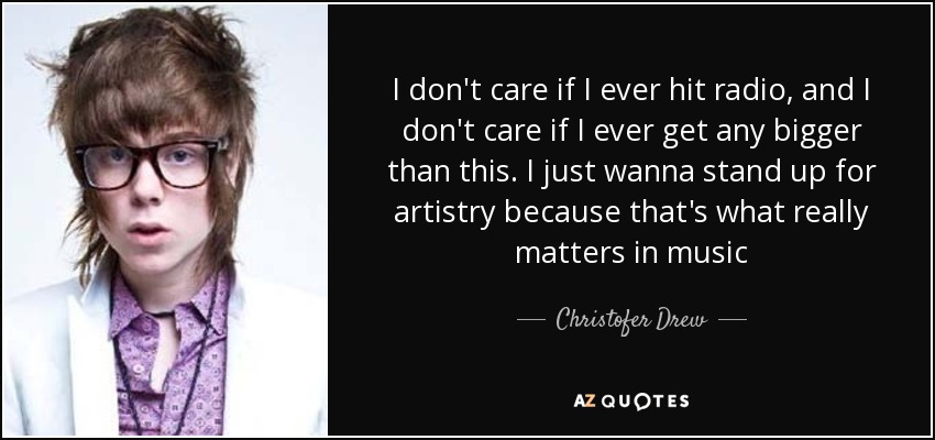 I don't care if I ever hit radio, and I don't care if I ever get any bigger than this. I just wanna stand up for artistry because that's what really matters in music - Christofer Drew